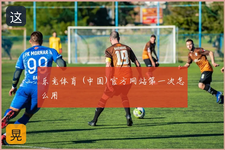 乐竞体育 (中国)官方网站第一次怎么用